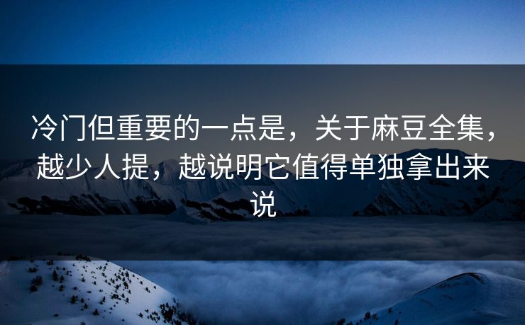 冷门但重要的一点是，关于麻豆全集，越少人提，越说明它值得单独拿出来说