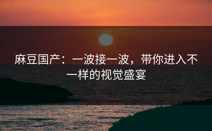 麻豆国产:一波接一波,带你进入不一样的视觉盛宴-第1张图片-p站网页版影视网 - p站内容页 麻豆国产:一波接一波,带你进入不一样的视觉盛宴-第1张图片-p站网页版影视网 - p站内容页