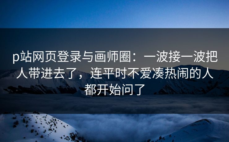 p站网页登录与画师圈:一波接一波把人带进去了,连平时不爱凑热闹的人都开始问了-第1张图片-p站网页版影视网 - p站内容页 p站网页登录与画师圈:一波接一波把人带进去了,连平时不爱凑热闹的人都开始问了-第1张图片-p站网页版影视网 - p站内容页