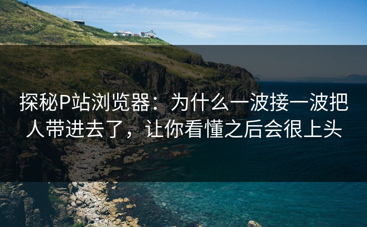 探秘P站浏览器：为什么一波接一波把人带进去了，让你看懂之后会很上头-第1张图片-p站网页版影视网 - p站内容页
