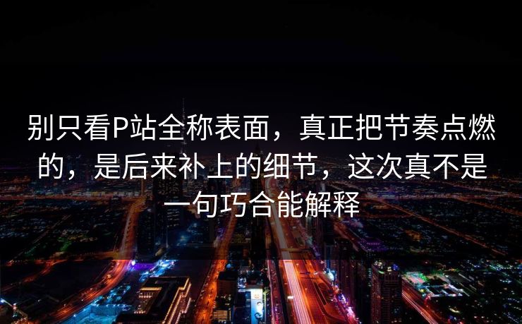 别只看P站全称表面,真正把节奏点燃的,是后来补上的细节,这次真不是一句巧合能解释-第1张图片-p站网页版影视网 - p站内容页 别只看P站全称表面,真正把节奏点燃的,是后来补上的细节,这次真不是一句巧合能解释-第1张图片-p站网页版影视网 - p站内容页