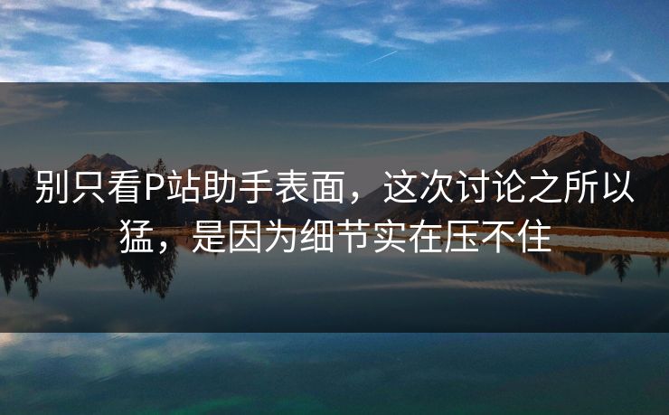 别只看P站助手表面，这次讨论之所以猛，是因为细节实在压不住-第1张图片-p站网页版影视网 - p站内容页
