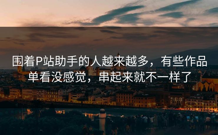 围着P站助手的人越来越多，有些作品单看没感觉，串起来就不一样了-第1张图片-p站网页版影视网 - p站内容页