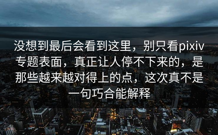 没想到最后会看到这里，别只看pixiv专题表面，真正让人停不下来的，是那些越来越对得上的点，这次真不是一句巧合能解释-第1张图片-p站网页版影视网 - p站内容页