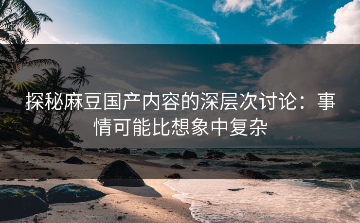 探秘麻豆国产内容的深层次讨论：事情可能比想象中复杂-第1张图片-p站网页版影视网 - p站内容页