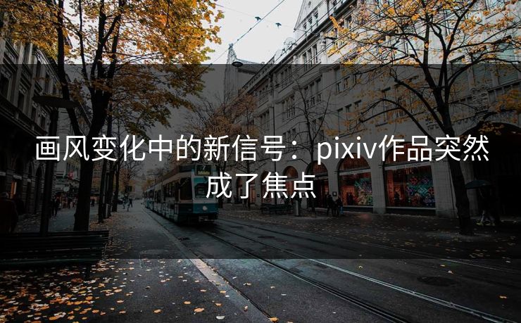 画风变化中的新信号：pixiv作品突然成了焦点-第1张图片-p站网页版影视网 - p站内容页