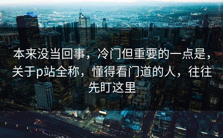 本来没当回事,冷门但重要的一点是,关于p站全称,懂得看门道的人,往往先盯这里-第1张图片-p站网页版影视网 - p站内容页 本来没当回事,冷门但重要的一点是,关于p站全称,懂得看门道的人,往往先盯这里-第1张图片-p站网页版影视网 - p站内容页