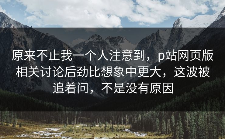 原来不止我一个人注意到，p站网页版相关讨论后劲比想象中更大，这波被追着问，不是没有原因-第1张图片-p站网页版影视网 - p站内容页