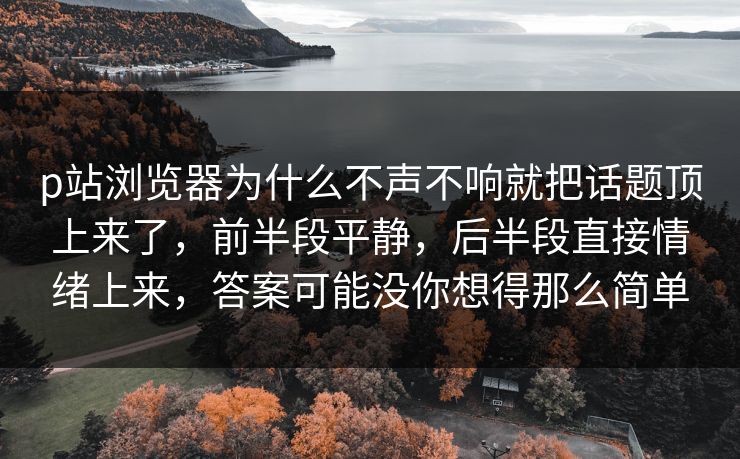 p站浏览器为什么不声不响就把话题顶上来了，前半段平静，后半段直接情绪上来，答案可能没你想得那么简单-第1张图片-p站网页版影视网 - p站内容页