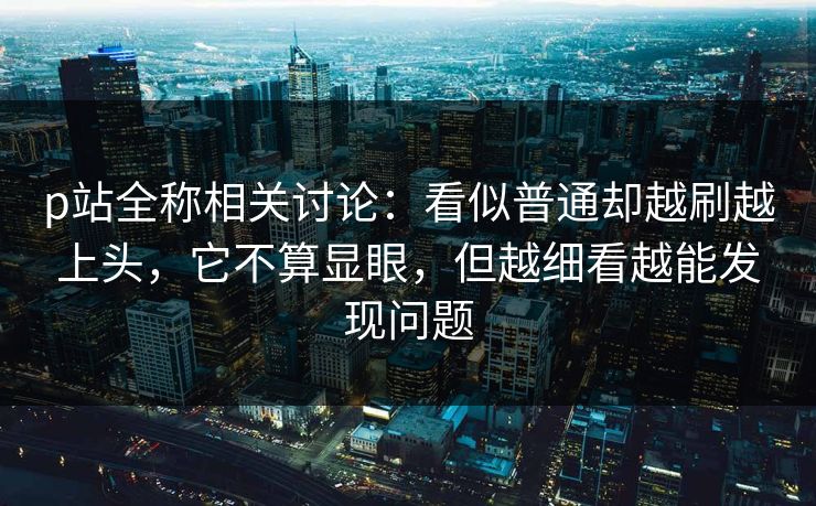 p站全称相关讨论：看似普通却越刷越上头，它不算显眼，但越细看越能发现问题-第1张图片-p站网页版影视网 - p站内容页