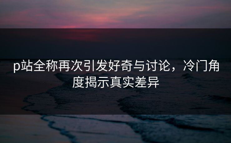 p站全称再次引发好奇与讨论，冷门角度揭示真实差异-第1张图片-p站网页版影视网 - p站内容页
