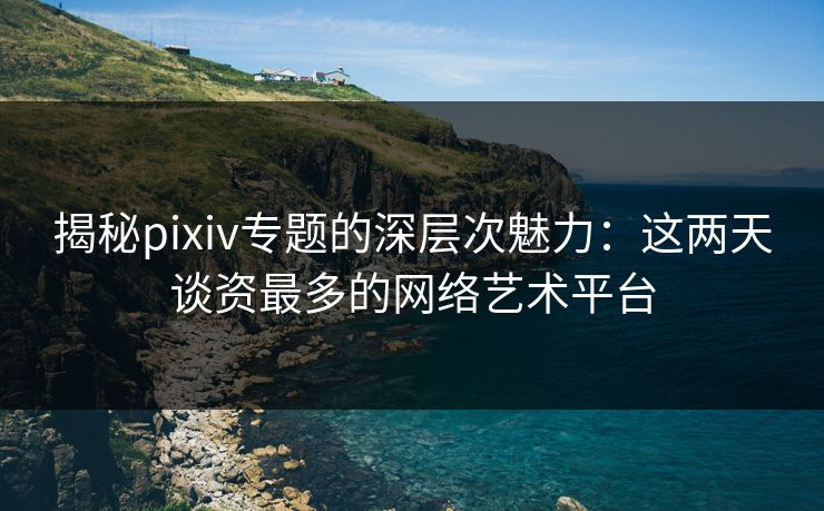 揭秘pixiv专题的深层次魅力：这两天谈资最多的网络艺术平台-第1张图片-p站网页版影视网 - p站内容页