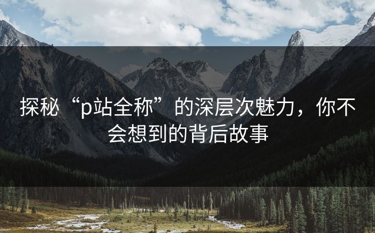探秘“p站全称”的深层次魅力，你不会想到的背后故事-第1张图片-p站网页版影视网 - p站内容页