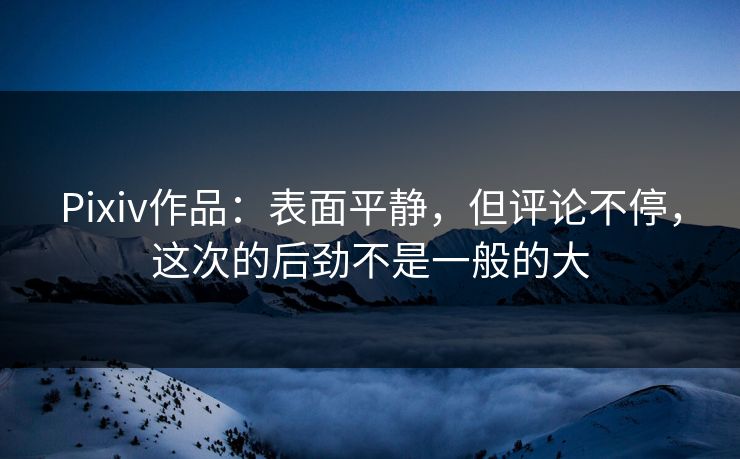 Pixiv作品：表面平静，但评论不停，这次的后劲不是一般的大-第1张图片-p站网页版影视网 - p站内容页