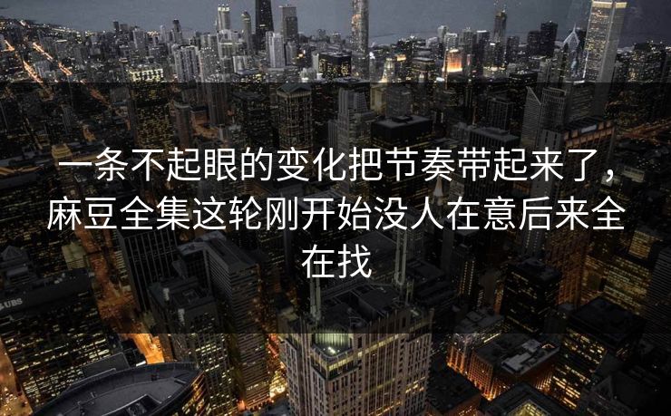 一条不起眼的变化把节奏带起来了,麻豆全集这轮刚开始没人在意后来全在找 一条不起眼的变化把节奏带起来了,麻豆全集这轮刚开始没人在意后来全在找